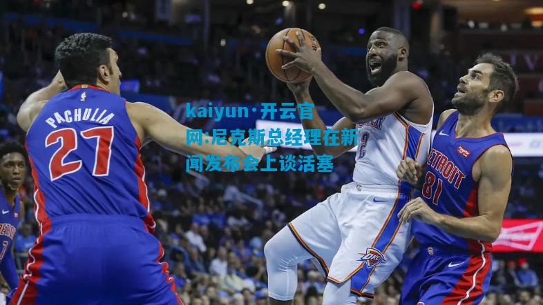 kaiyun·开云官网:尼克斯总经理在新闻发布会上谈活塞