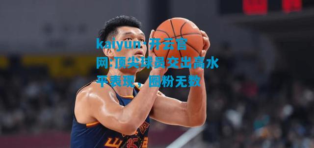 kaiyun·开云官网:顶尖球员交出高水平表现，圈粉无数