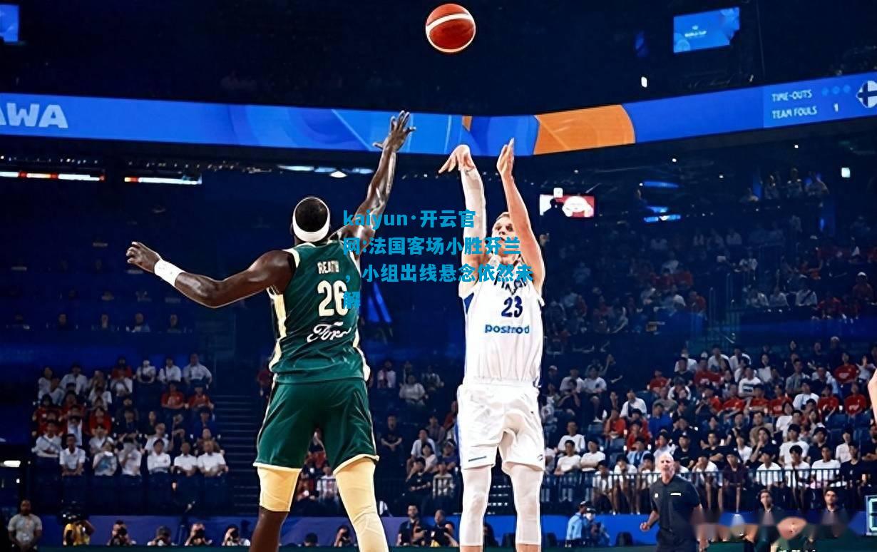 kaiyun·开云官网:法国客场小胜芬兰，小组出线悬念依然未解