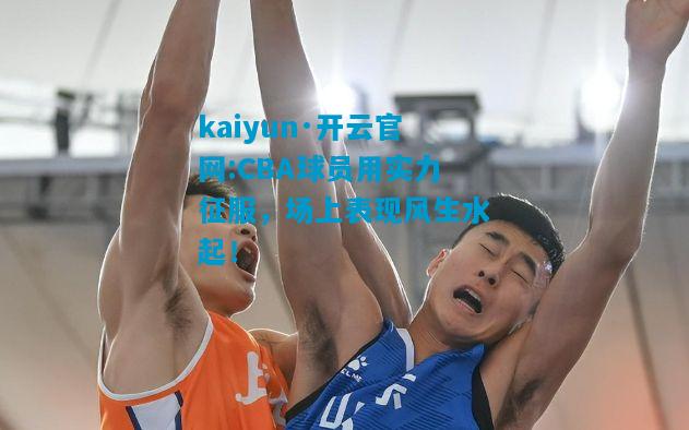 CBA球员用实力征服，场上表现风生水起！