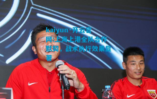 kaiyun·开云官网:上海上港全队合作默契，战术执行效果显著