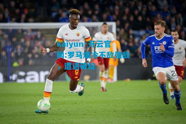 kaiyun·开云官网:罗马爆冷不敌强敌，遭遇破绽