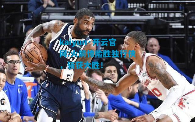 kaiyun·开云官网:火箭惊险胜独行侠，斩获大胜！