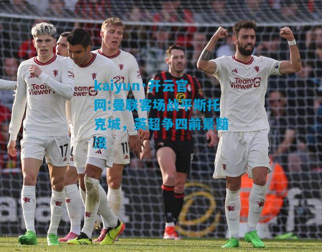 kaiyun·开云官网:曼联客场战平斯托克城，英超争四前景黯淡