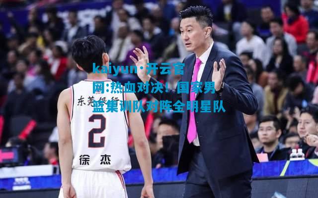 kaiyun·开云官网:热血对决！国家男篮集训队对阵全明星队