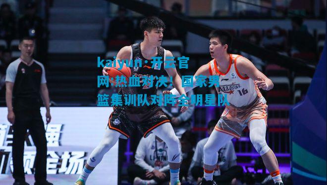 热血对决！国家男篮集训队对阵全明星队