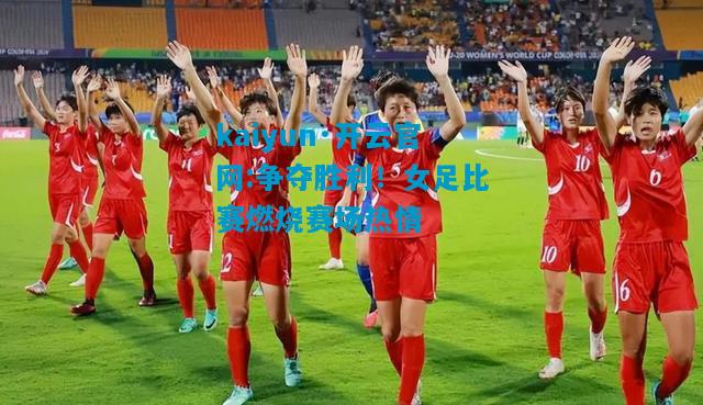 争夺胜利！女足比赛燃烧赛场热情
