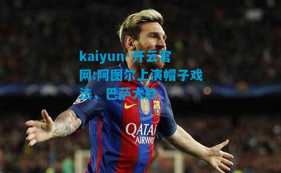 kaiyun·开云官网:阿图尔上演帽子戏法，巴萨大胜
