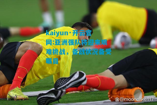 亚洲强队将迎来艰难挑战，备战状况备受瞩目