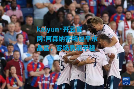 kaiyun·开云官网:阿森纳客场逼平水晶宫，客场表现平稳