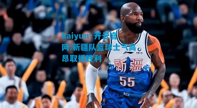 kaiyun·开云官网:新疆队篮球士气高昂取得胜利