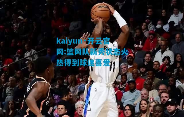 篮网队新秀状态火热得到球迷喜爱
