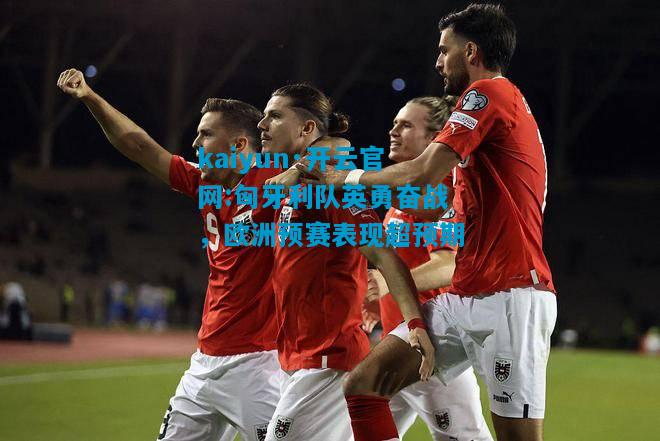 kaiyun·开云官网:匈牙利队英勇奋战，欧洲预赛表现超预期