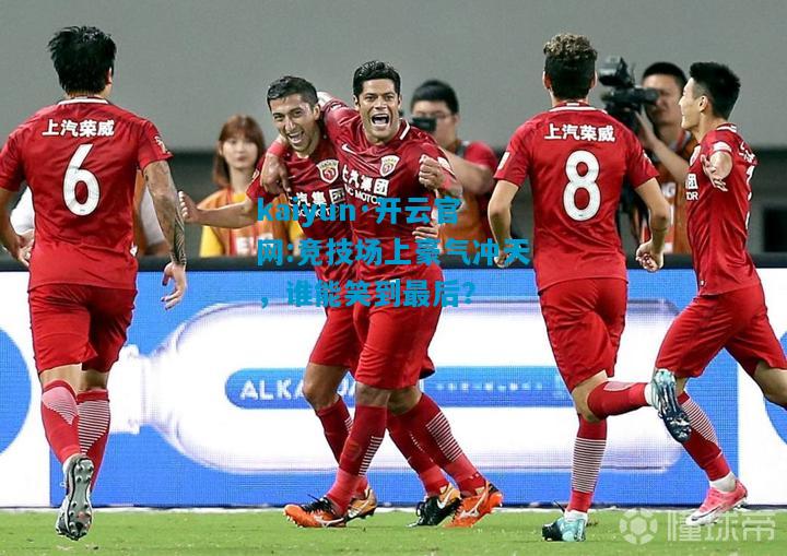 kaiyun·开云官网:竞技场上豪气冲天，谁能笑到最后？