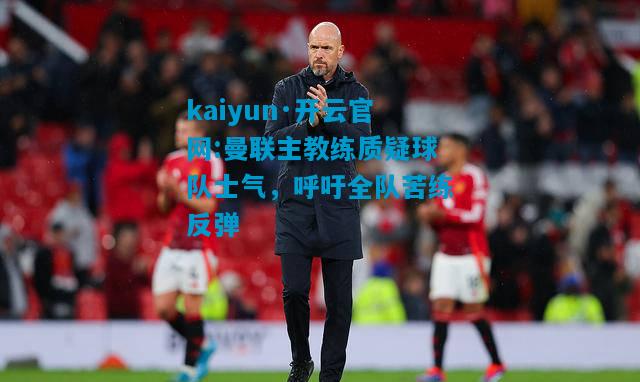 曼联主教练质疑球队士气，呼吁全队苦练反弹