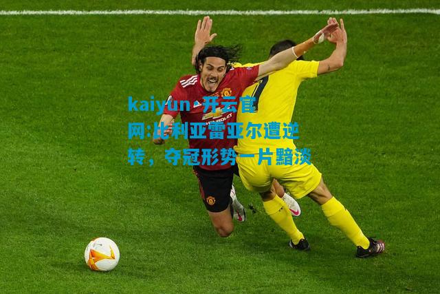 比利亚雷亚尔遭逆转，夺冠形势一片黯淡