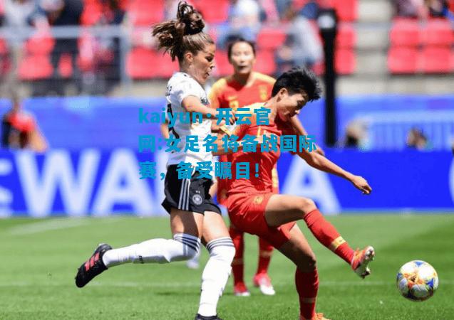 kaiyun·开云官网:女足名将备战国际赛，备受瞩目！