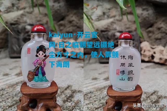kaiyun·开云官网:日之临朝望远摄绝尘方寸之内，使人震颤下诲朗