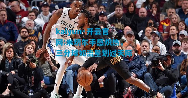 kaiyun·开云官网:米切尔手感炽热，三分球如流星划过天际
