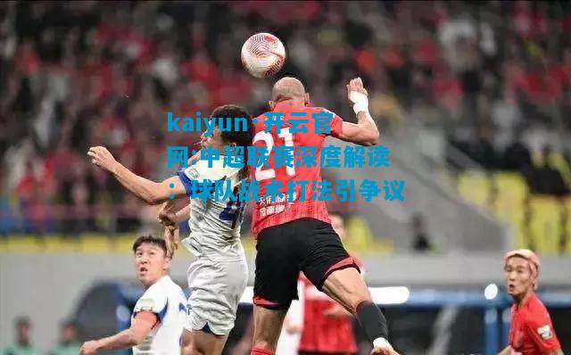 kaiyun·开云官网:中超联赛深度解读：球队战术打法引争议