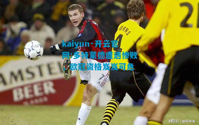 kaiyun·开云官网:多特蒙德遭遇惨败，欧冠资格岌岌可危