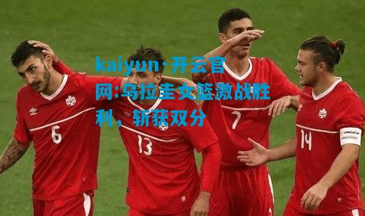乌拉圭女篮激战胜利，斩获双分