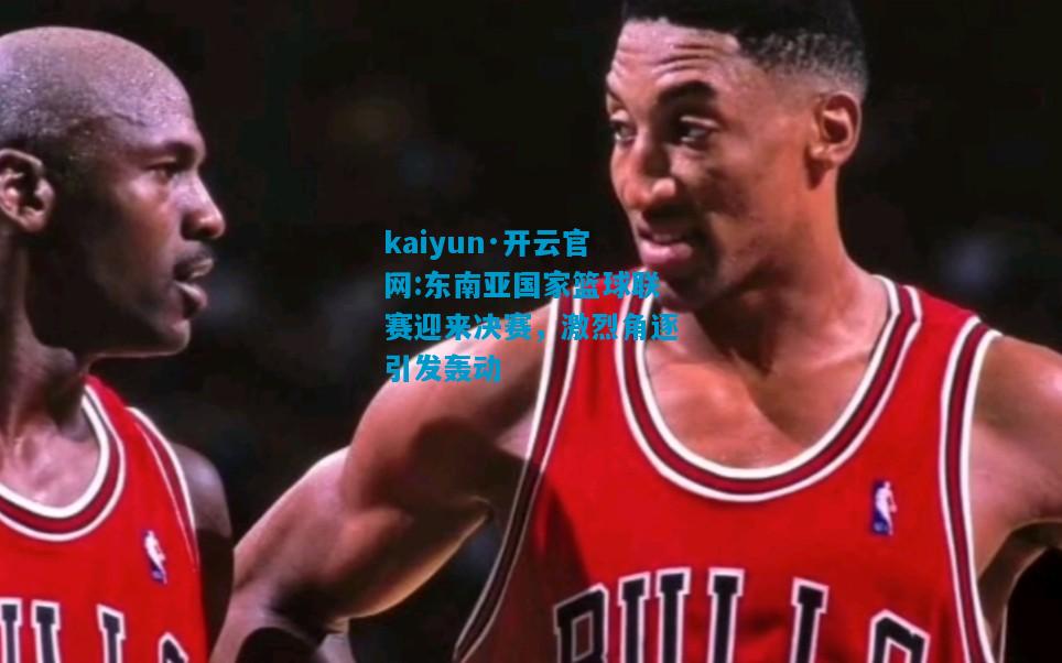 kaiyun·开云官网:东南亚国家篮球联赛迎来决赛，激烈角逐引发轰动