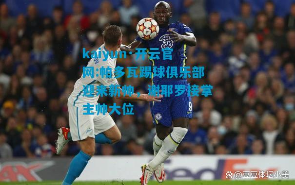 kaiyun·开云官网:帕多瓦踢球俱乐部迎来新帅，谢耶罗接掌主帅大位