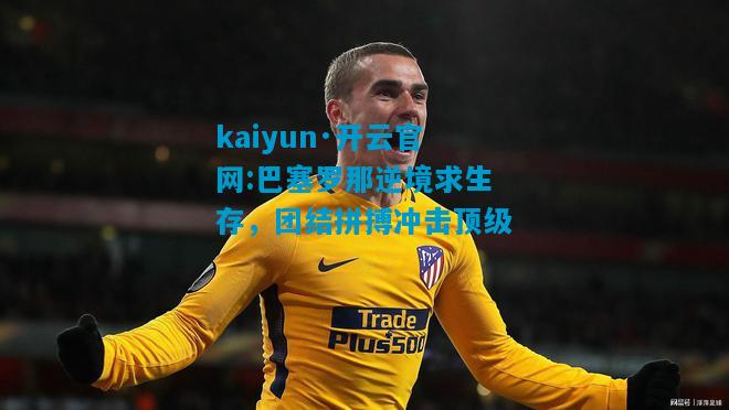 kaiyun·开云官网:巴塞罗那逆境求生存，团结拼搏冲击顶级