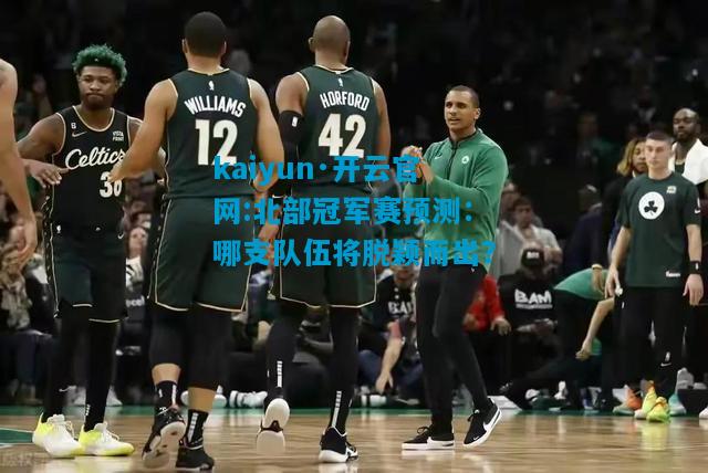 kaiyun·开云官网:北部冠军赛预测：哪支队伍将脱颖而出？