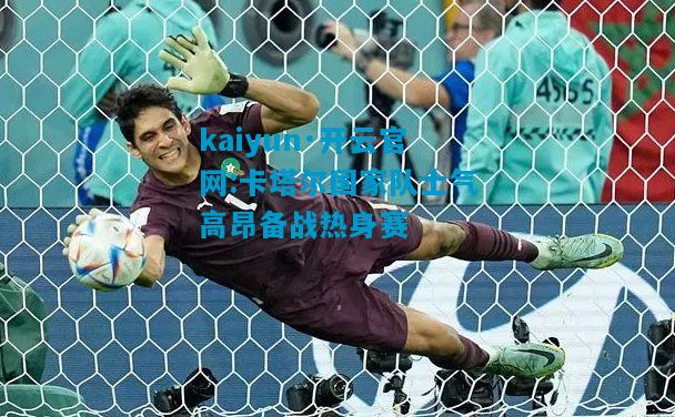 kaiyun·开云官网:卡塔尔国家队士气高昂备战热身赛