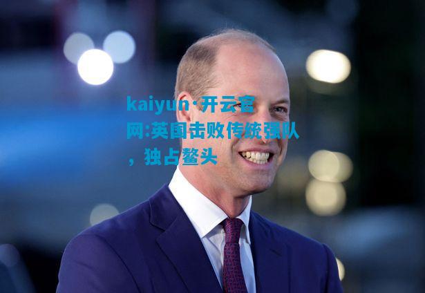 kaiyun·开云官网:英国击败传统强队，独占鳌头