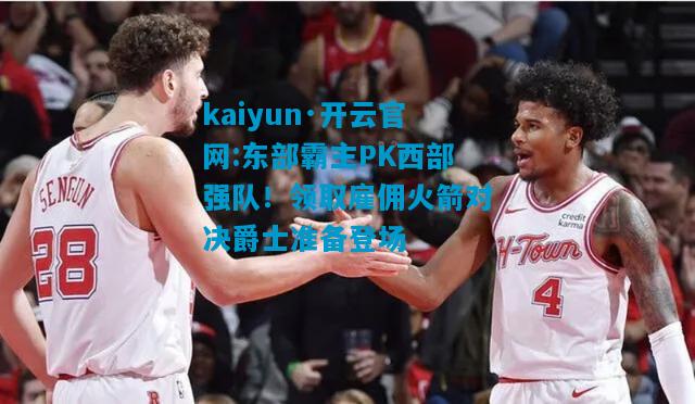 kaiyun·开云官网:东部霸主PK西部强队！领取雇佣火箭对决爵士准备登场