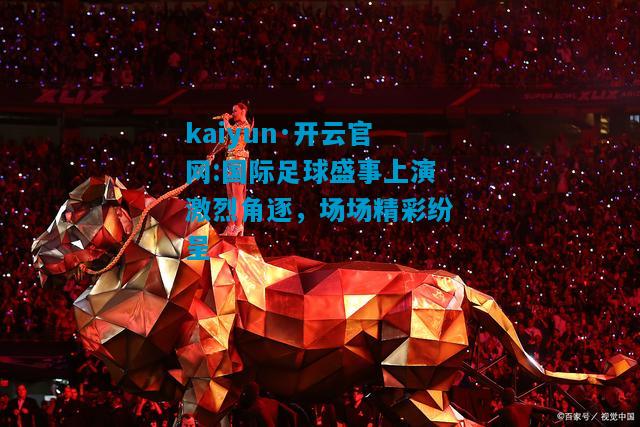 kaiyun·开云官网:国际足球盛事上演激烈角逐，场场精彩纷呈