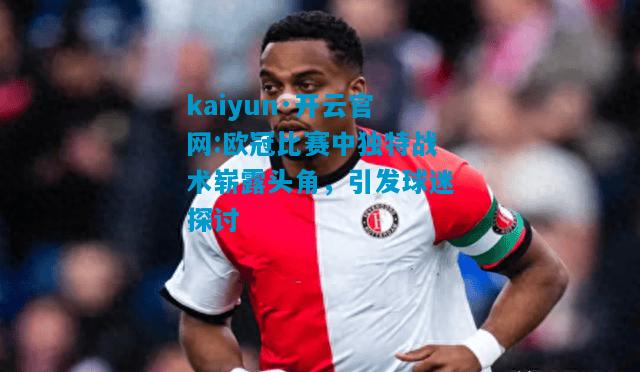kaiyun·开云官网:欧冠比赛中独特战术崭露头角，引发球迷探讨