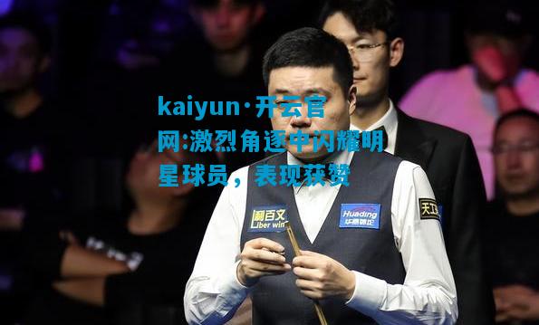 kaiyun·开云官网:激烈角逐中闪耀明星球员，表现获赞