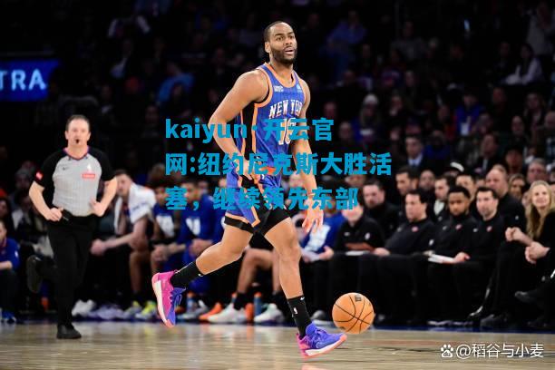 kaiyun·开云官网:纽约尼克斯大胜活塞，继续领先东部
