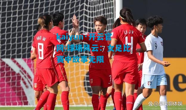 kaiyun·开云官网:球场风云：女足比赛中故事无限