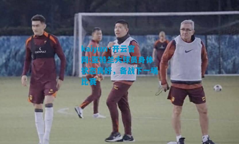kaiyun·开云官网:亚特兰大球员身体状态良好，备战下一场比赛