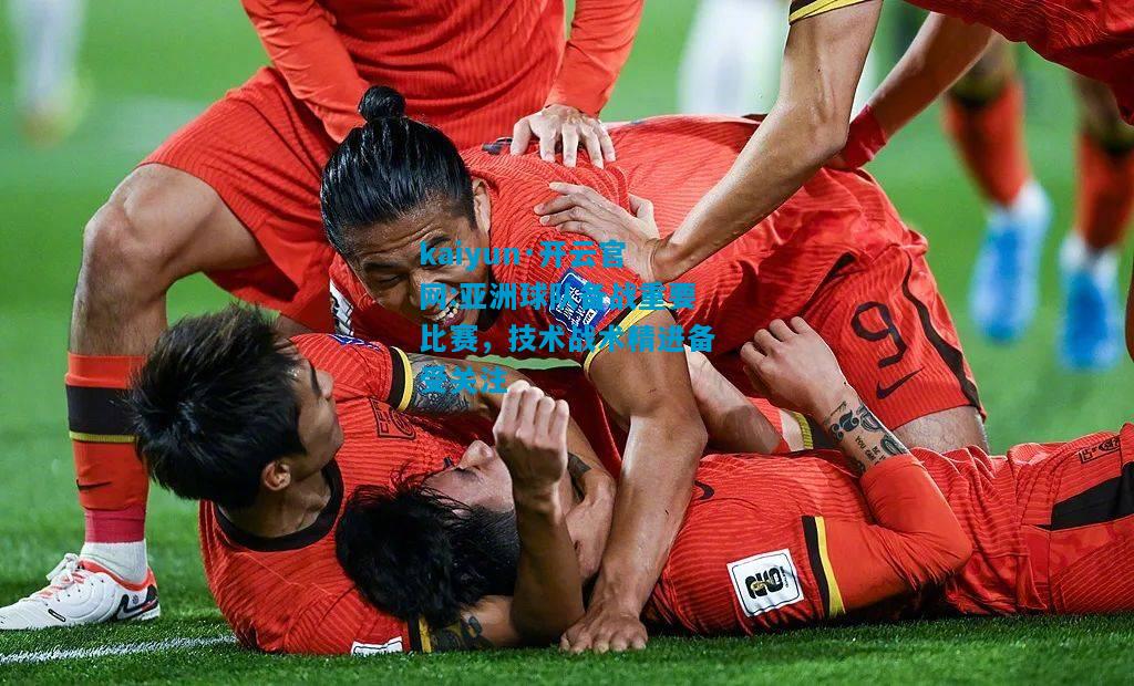 kaiyun·开云官网:亚洲球队备战重要比赛，技术战术精进备受关注