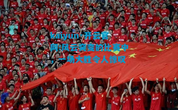 kaiyun·开云官网:风云突变的比赛中，一场大胜令人惊叹
