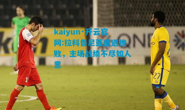 kaiyun·开云官网:拉科鲁尼亚遭遇惨败，主场战绩不尽如人意