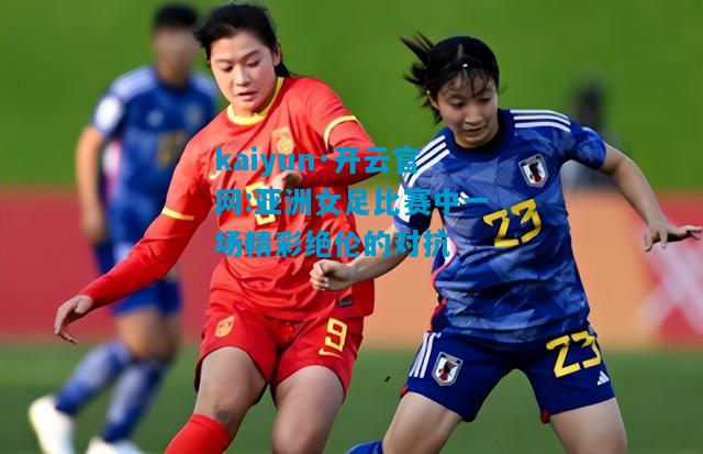 kaiyun·开云官网:亚洲女足比赛中一场精彩绝伦的对抗