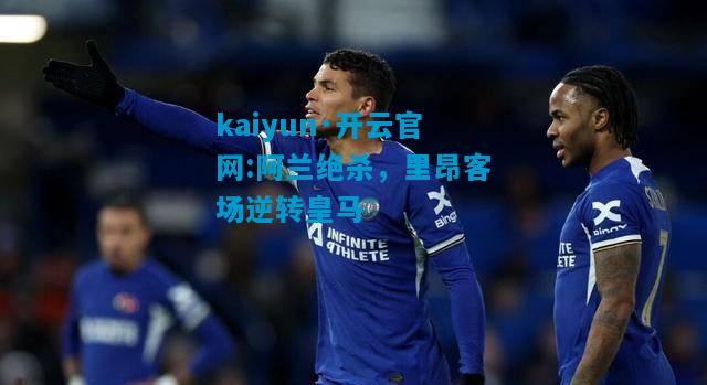 kaiyun·开云官网:阿兰绝杀，里昂客场逆转皇马