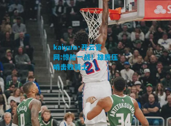 kaiyun·开云官网:惊险一战！雄鹿压哨击败骑士