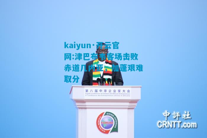 kaiyun·开云官网:津巴布韦客场击败赤道几内亚，加蓬艰难取分