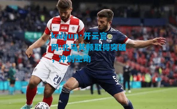 北马其顿取得突破，冲刺主动