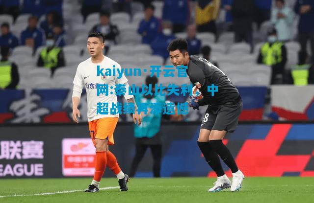 kaiyun·开云官网:泰山以比失利，中超战绩再添遗憾