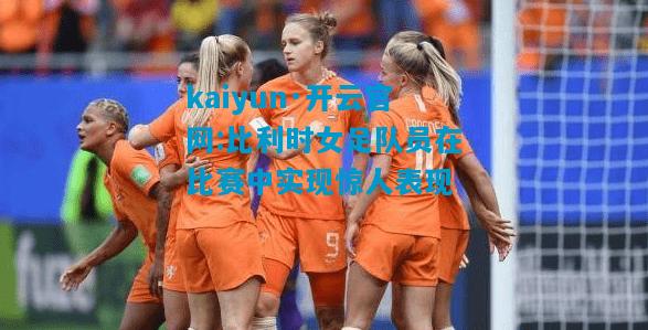 kaiyun·开云官网:比利时女足队员在比赛中实现惊人表现