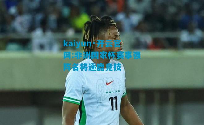 kaiyun·开云官网:非洲国家杯赛事强阵名将逐鹿竞技